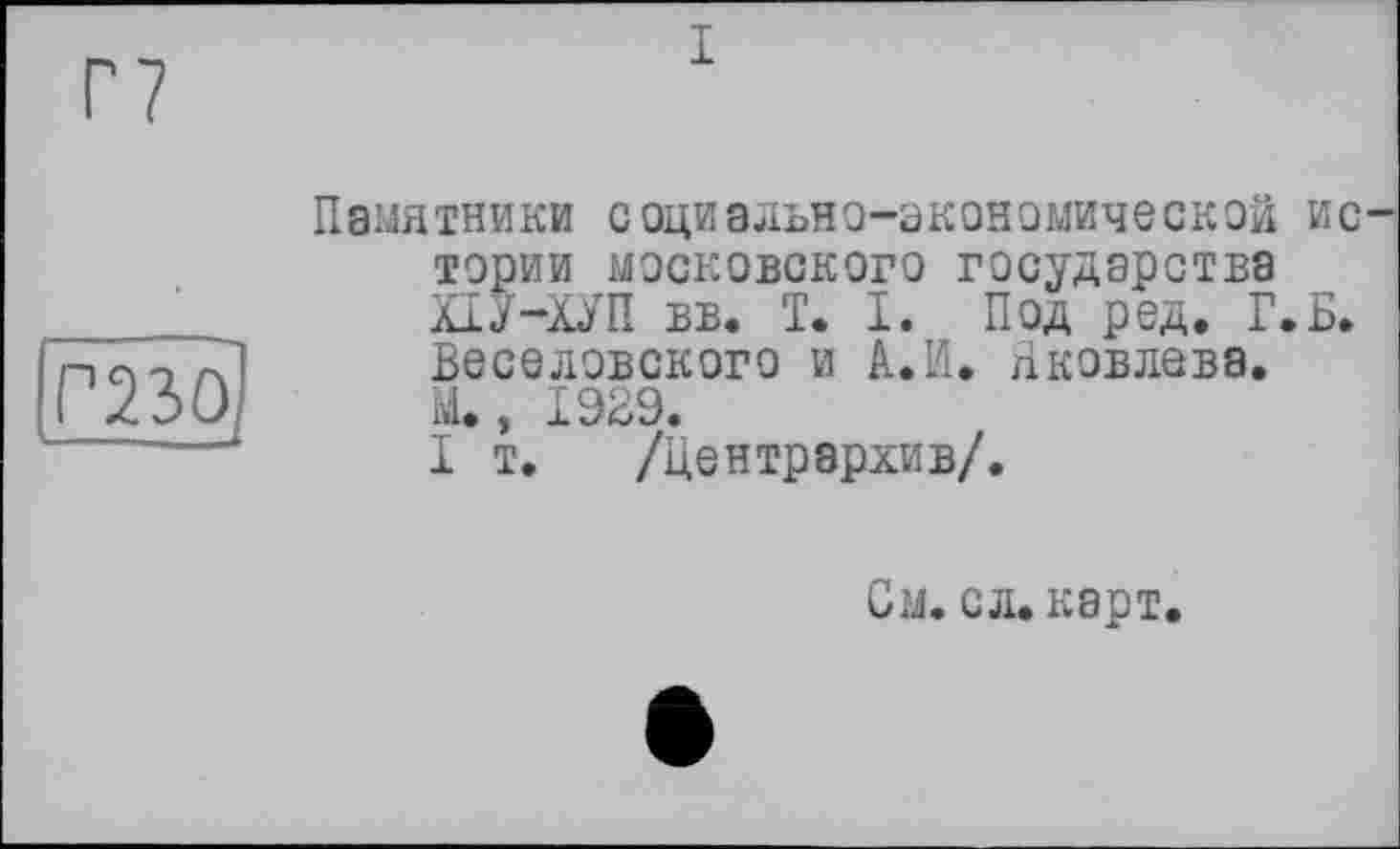 ﻿Г7
і
P23Öj
Памятники социально-экономической ис тории московского государства ХІУ-ХУП вв. 1. 1. Под ред. Г.Б. Веселовского и А. И. Яковлева. М., I9B9.
I т. /Центрархив/.
См. сл.карт